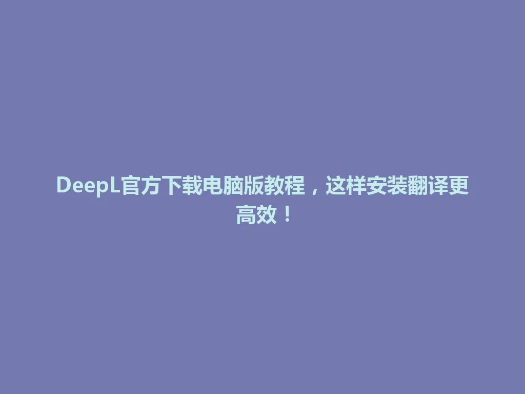 DeepL官方下载电脑版教程，这样安装翻译更高效！ 一