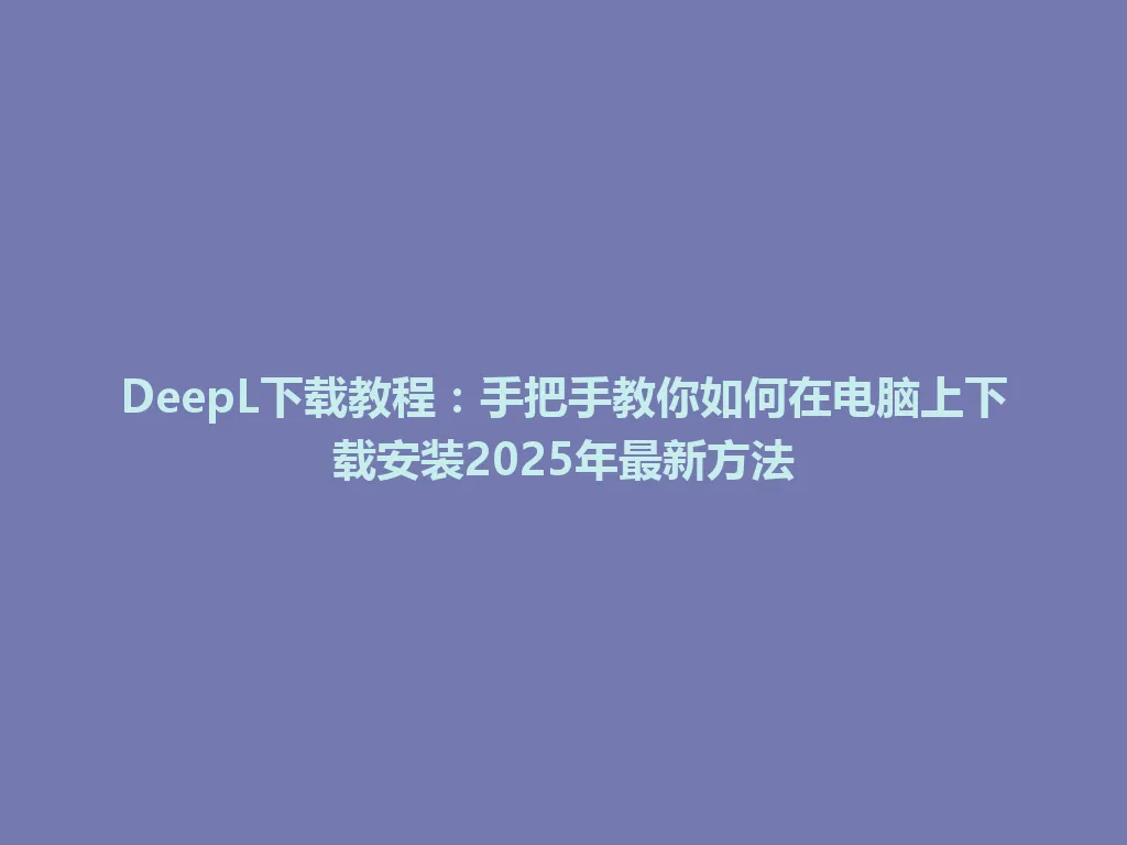 DeepL下载教程：手把手教你如何在电脑上下载安装2025年最新方法 一