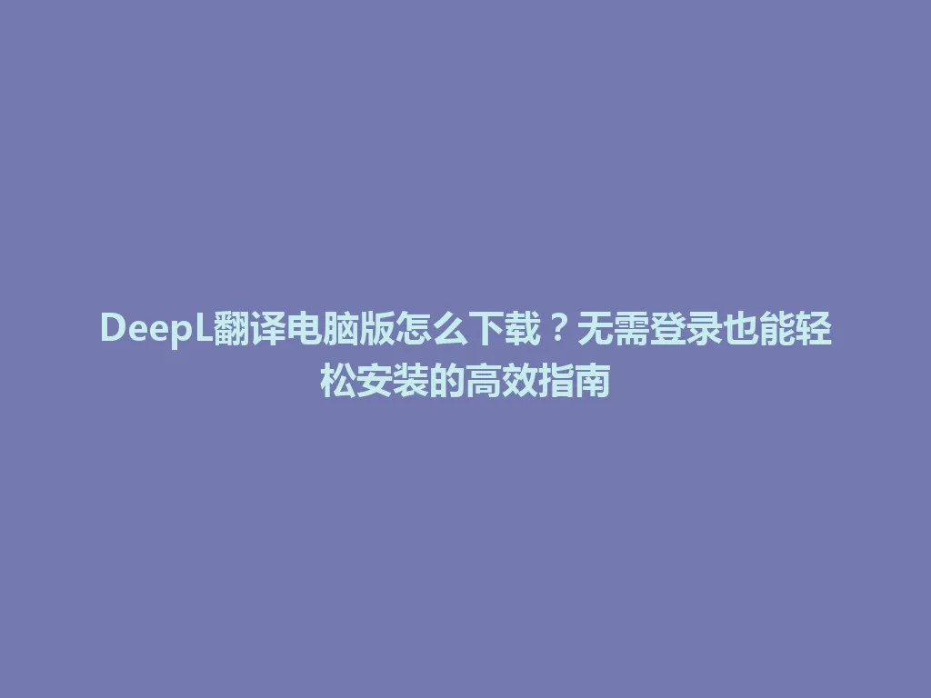 DeepL翻译电脑版怎么下载？无需登录也能轻松安装的高效指南 一
