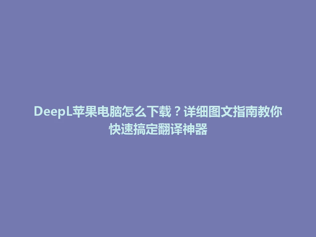 DeepL苹果电脑怎么下载？详细图文指南教你快速搞定翻译神器 一