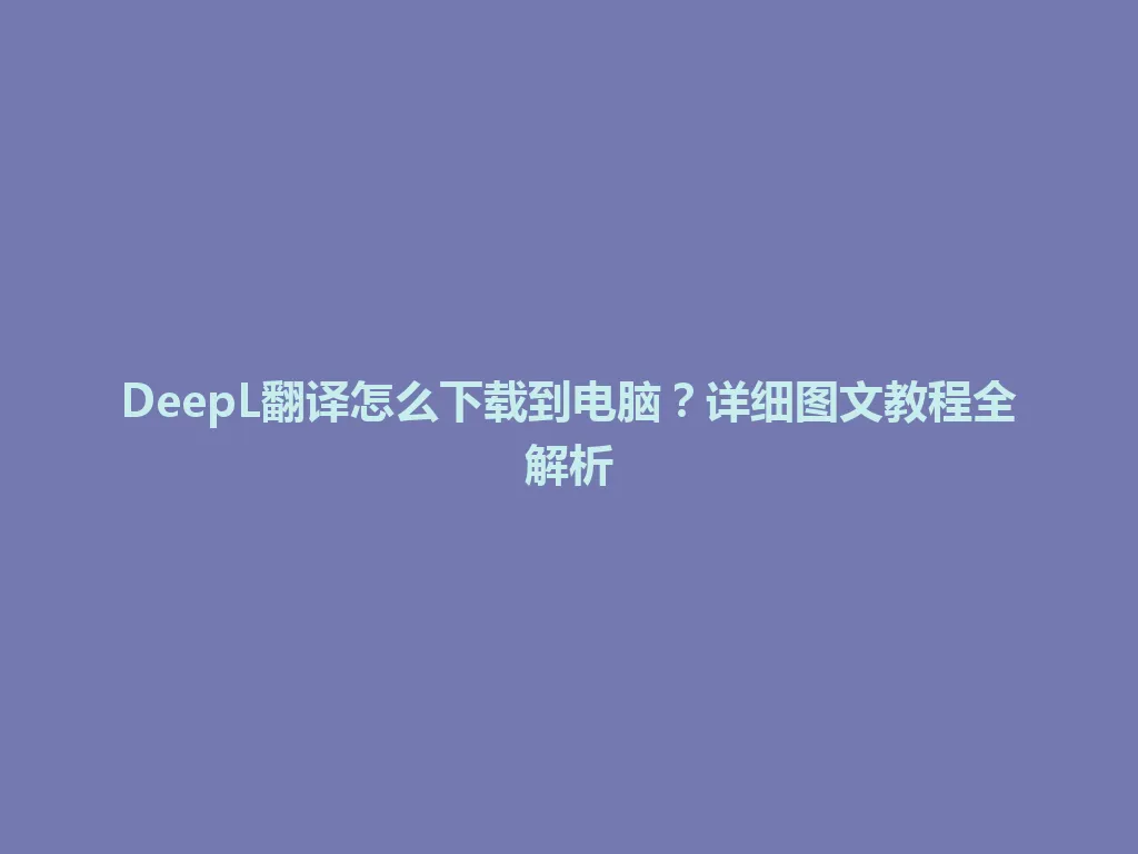 DeepL翻译怎么下载到电脑？详细图文教程全解析 一