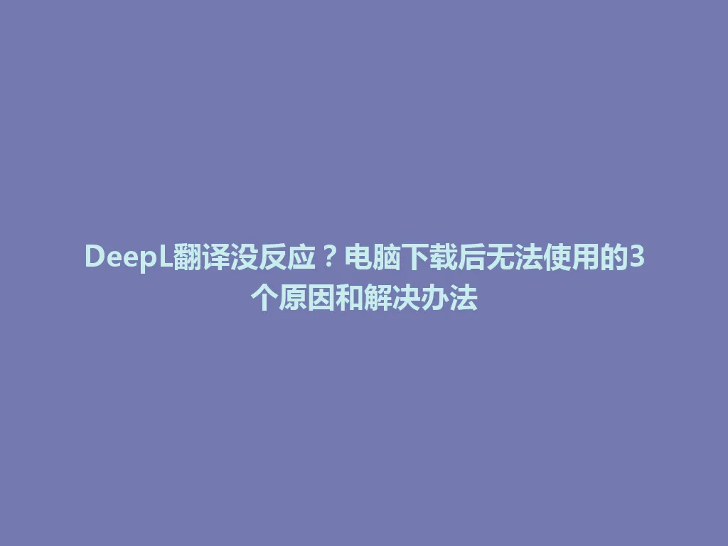 DeepL翻译没反应？电脑下载后无法使用的3个原因和解决办法 一